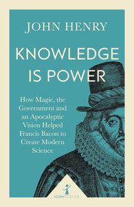 Knowledge is Power: How Magic, The Government and an Apocalyptic Vision Helped Francis Bacon Create Modern Science; John Henry