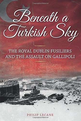 Beneath a Turkish Sky, The Royal Dublin Fusiliers and The Assault on Gallipoli; Philip Lecane
