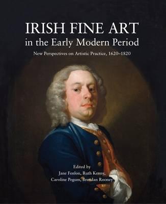 Irish Fine Art in the Early Modern Period, New Perspectives on Artistic Practice, 1620 - 1820