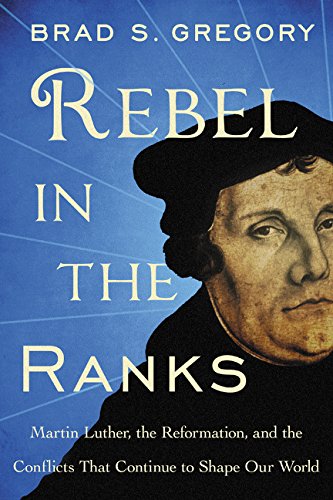 Rebel in The Ranks Martin Luther, The Reformation, and the Conflicts That Continue to Shape Our World; Brad S. Gregory