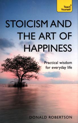 Stoicism and The Art of Happiness: Practical Wisdom For Everyday life; Donald Robertson (Teach Yourself)