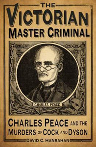 The Victorian Master Criminal: Charles Peace and the Murders of Cock and Dyson; David C. Hanrahan